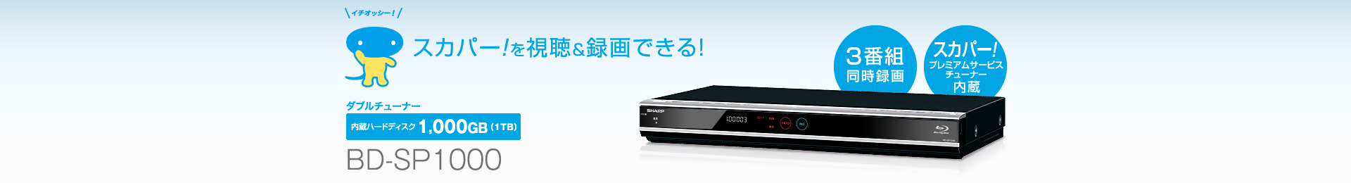 BD-SP1000　内蔵HDD容量1,000GB（1TB）トリプルチューナータイプ（スカパー！プレミアムサービス（スカパー！HD）チューナー内蔵）「趣味の番組を、思いっきり楽しみたい…」170チャンネル※満喫レコーダー。 ※ 内蔵のBS・110度CSデジタル、スカパー！プレミアムサービス（スカパー！HD）チューナーで視聴・録画できる専門チャンネル数の合計（2013年4月現在）