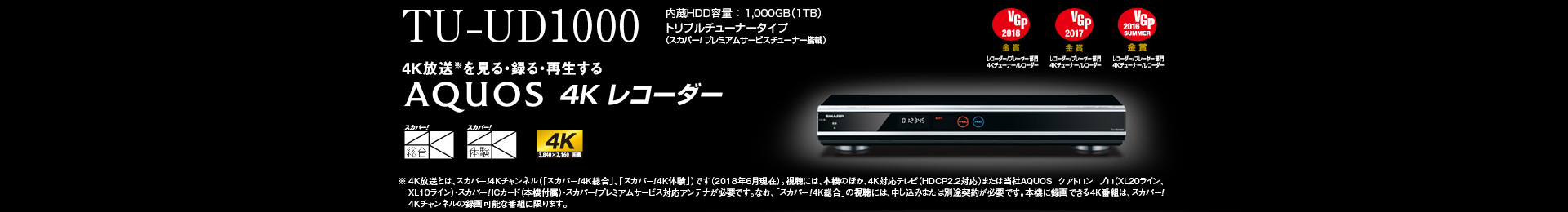 TU-UD1000 内蔵HDD容量 ： 1,000GB（1TB）トリプルチューナータイプ（スカパー!プレミアムサービスチューナー搭載）   4K放送※を見る・録る・再生する ※ 4K 放送とは、スカパー! 4K チャンネル（「スカパー! 4K 総合｣､「スカパー! 4K 体験」）です（2018年6月現在）。視聴には、本機のほか、4K 対応テレビ（HDCP2.2対応）または当社AQUOSクアトロン プロ（XL20ライン、XL10ライン）・スカパー!IC カード（本機付属）・スカパー! プレミアムサービス対応アンテナが必要です。なお、「スカパー! 4K 総合｣のサービス視聴には、申し込みまたは別途契約が必要です。本機に録画できる4K 番組は、スカパー! 4K チャンネルの録画可能な番組に限ります。