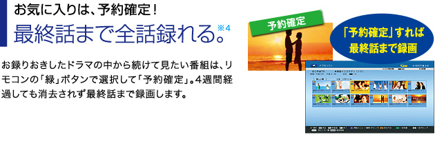 ■お気に入りは、予約確定！最終話まで全話録れる※4。…お録りおきしたドラマの中から続けて見たい番組は、リモコンの「緑」ボタンで選択して「予約確定」。4週間経過しても消去されず最終話まで録画します。