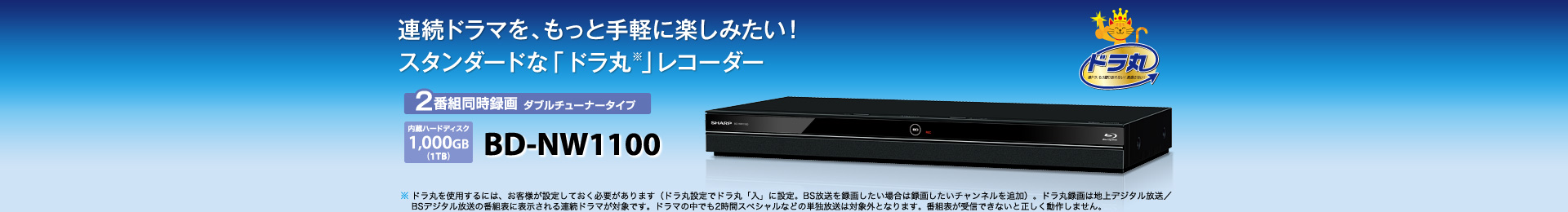 BD-NW1000 2番組同時録画 ダブルチューナータイプ　内蔵ハードディスク1,000GB（1TB）　ドラマ好きのレコーダー「ドラ丸※」シリーズ　※ ドラ丸を使用するには、お客様が設定しておく必要があります（ドラ丸設定でドラ丸「入」に設定。BS放送を録画したい場合は録画したいチャンネルを追加）。ドラ丸録画は地上デジタル放送／BSデジタル放送の番組表に表示される連続ドラマが対象です。ドラマの中でも2時間スペシャルなどの単独放送は対象外となります。番組表が受信できないと正しく動作しません。