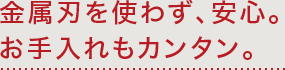 金属刃を使わず、安心。お手入れもカンタン。