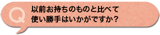 以前お持ちのものと比べて使い勝手はいかがですか？