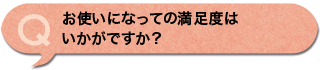 お使いになっての満足度はいかがですか？