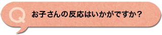 お子さんの反応はいかがですか？