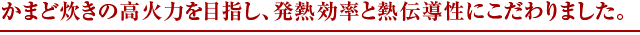 かまど炊きの高火力を目指し、発熱効率と熱伝導性にこだわりました。