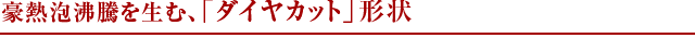 豪熱泡沸騰を生む、「ダイヤカット」形状