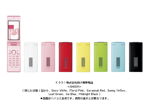 KDDI株式会社向け携帯電話　＜SH009＞閉じた状態：左から	Snow White、Floral Pink、Savannah Red、Sunny Yellow、Leaf Green、Ice Blue、Midnight Black ●画面はハメコミ合成です。実際の表示とは異なります。