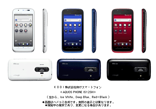 KDDI株式会社向けスマートフォン<AQUOS PHONE IS12SH>(左から　Ice White、Deep Blue、Red×Black)●画面はハメコミ合成です。実際の表示とは異なります。●開発中の端末であり、変更になる場合があります。