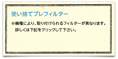 使い捨てプレフィルター ※機種により、取り付けられるフィルターが異なります。詳しくは「適応機種についてはこちら」をクリックして下さい。