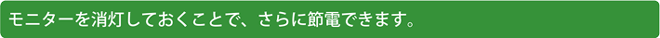 モニターを消灯しておくことで、さらに節電できます