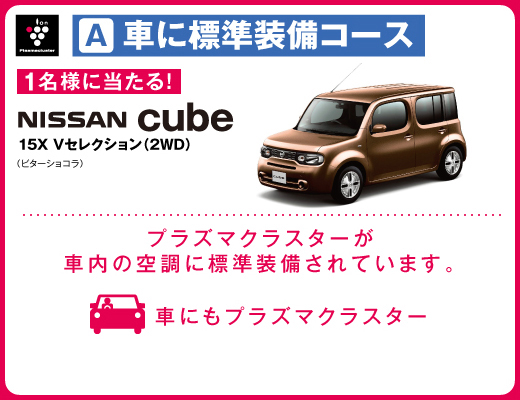 A車に標準装備コース 1名様に当たる！ NISSAN cube 15X Vセレクション(2WD) （ビターショコラ） プラズマクラスターが車内の空調に標準装備されています。 車にもプラズマクラスター