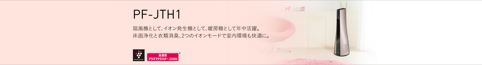 PF-JTH1 扇風機として、イオン発生機として、暖房機として年中活躍。床面浄化と衣類消臭、ふたつのイオンモードで室内環境も快適に。
