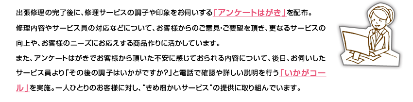 �o���C���̊�����ɁA�C���T�[�r�X�̒��q���ۂ����f������u�A���P�[�g�͂����v��z�z�B�C�����e��T�[�r�X���̑Ή��Ȃǂɂ��āA���q�l����̂��ӌ��E���v�]�𒸂��A�X�Ȃ�T�[�r�X�̌����A���q�l�̃j�[�Y�ɂ��������鏤�i���Ɋ������Ă��܂��B�܂��A�A���P�[�g�͂����ł��q�l���璸�����s���Ɋ����Ă�������e�ɂ��āA����A���f�������T�[�r�X�����u���̌�̒��q�͂������ł����H�v�Ɠd�b�Ŋm�F��ڂ����������s���u�������R�[���v�����{�B��l�ЂƂ�̂��q�l�ɑ΂��A�g���ߍׂ����T�[�r�X�h�̒񋟂Ɏ��g��ł��܂��B