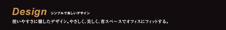 Design シンプルで美しいデザイン 使いやすさに徹したデザイン。やさしく、美しく、省スペースでオフィスにフィットする。