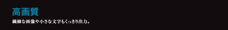 高画質 繊細な画像や小さな文字もくっきり出力。