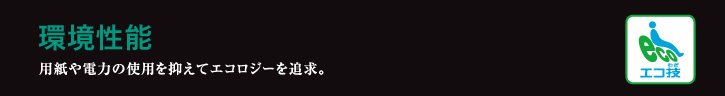 環境性能 用紙や電力の使用を抑えてエコロジーを追求。