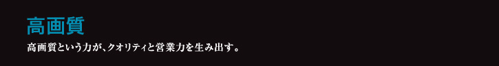 高画質 高画質という力が、クオリティと営業力を生み出す。