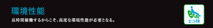 環境性能 長時間稼働するからこそ、高度な環境性能が必要となる。