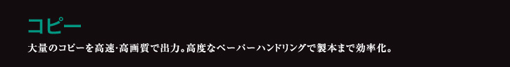 コピー 大量のコピーを高速・高画質で出力。高度なペーパーハンドリングで製本まで効率化。