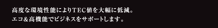 高度な環境性能によりTEC値を大幅に低減。エコ＆高機能でビジネスをサポートします。