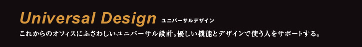 Universal Design ユニバーサルデザイン これからのオフィスにふさわしいユニバーサル設計。優しい機能とデザインで使う人をサポートする。