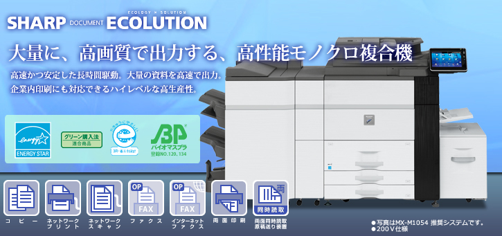 MX-M1204/MX-M1054/MX-M904 SHARP DOCUMENT ECOLUTION 大量に、高画質で出力する、高性能モノクロ複合機　高速かつ安定した長時間駆動。大量の資料を高速で出力。企業内印刷にも対応できるハイレベルな高生産性。 国際エネルギースタープログラムロゴマーク、グリーン購入法適合商品ロゴマーク、エコマーク認定商品ロゴマーク コピー、ネットワークプリント、ネットワークスキャン（カラースキャン）、ファクス、インターネットファクス、両面印刷、