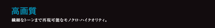 高画質 繊細なトーンまで再現可能なモノクロ・ハイクオリティ。
