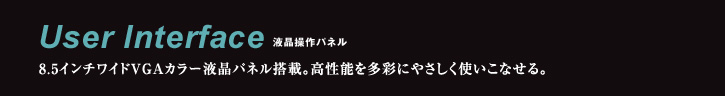 User Interface 液晶操作パネル 8.5インチワイドVGAカラー液晶パネル搭載。高性能を多彩にやさしく使いこなせる。