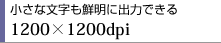 小さな文字も鮮明に出力できる　1200×1200dpi