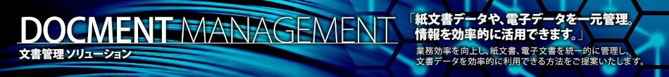 DOCMENT MANAGEMENT 文書管理 ソリューション 「紙文書データや、電子データを一元管理。 情報を効率的に活用できます。」 業務効率を向上し、紙文書、電子文書を統一的に管理し、 文書データを効率的に利用できる方法をご提案いたします。