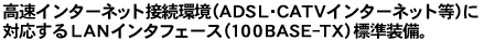 �����C���^�[�l�b�g�ڑ����iADSL�ECATV�C���^�[�l�b�g���j�ɑΉ�����LAN�C���^�t�F�[�X�i100BASE-TX�j�W�������B