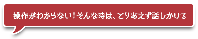 操作がわからない！そんな時は、とりあえず話しかける