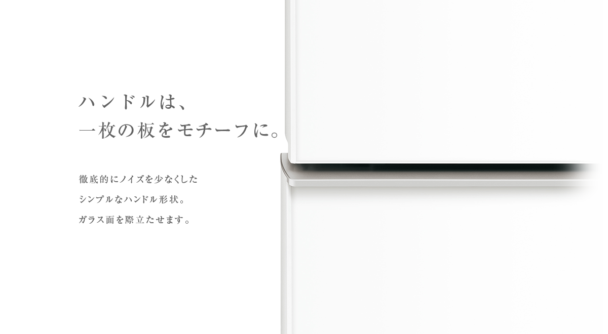 ハンドルは、一枚の板をモチーフに。徹底的にノイズを少なくしたシンプルなハンドル形状。ガラス面を際立たせます。