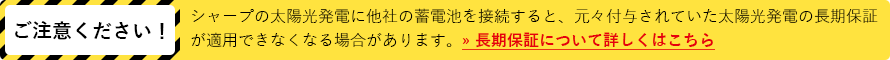 ご注意ください!シャープの太陽光発電に他社の蓄電池を接続すると、元々付与されていた太陽光発電の長期保証が適用できなくなる場合があります。» 長期保証について詳しくはこちら