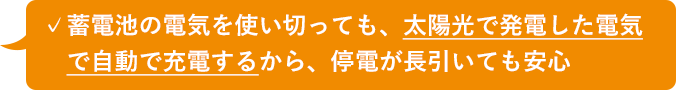 ✓蓄電池の電気を使い切っても、太陽光で発電した電気 で自動で充電するから、停電が長引いても安心