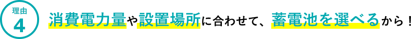 理由4.消費電力量や設置場所に合わせて、蓄電池を選べるから！