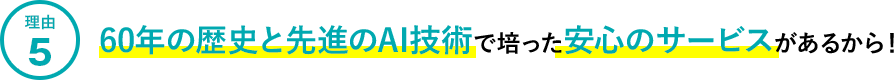 理由5.60年の歴史と先進のAI技術で培った安心のサービスがあるから！
